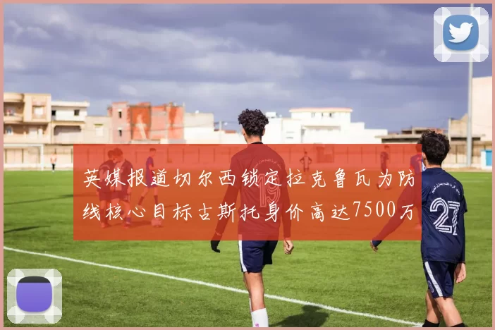 英媒报道切尔西锁定拉克鲁瓦为防线核心目标古斯托身价高达7500万镑