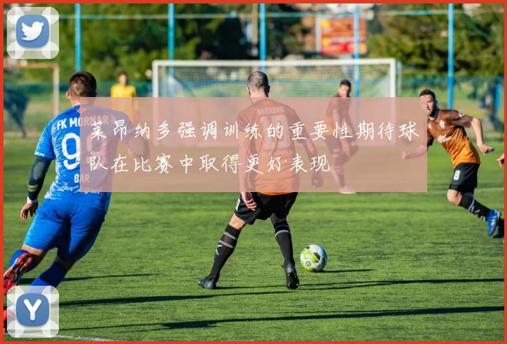 莱昂纳多强调训练的重要性期待球队在比赛中取得更好表现