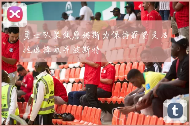 勇士队聚焦詹姆斯为保持薪资灵活性选择放弃波斯特