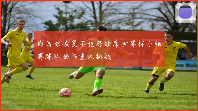 内马尔恢复不佳恐缺席世界杯小组赛球队面临重大挑战