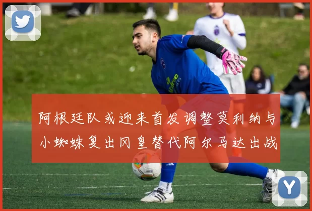 阿根廷队或迎来首发调整莫利纳与小蜘蛛复出冈皇替代阿尔马达出战