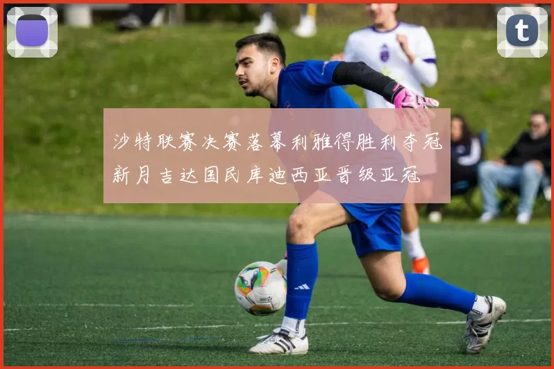 沙特联赛决赛落幕利雅得胜利夺冠新月吉达国民库迪西亚晋级亚冠