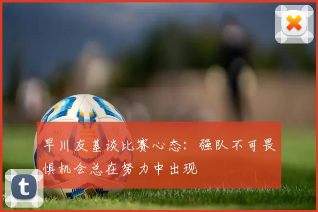 早川友基谈比赛心态：强队不可畏惧机会总在努力中出现