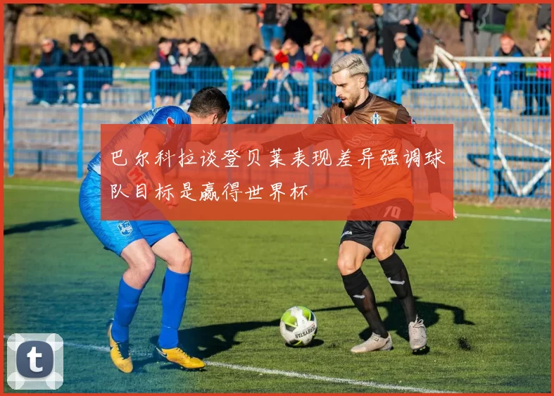 巴尔科拉谈登贝莱表现差异强调球队目标是赢得世界杯