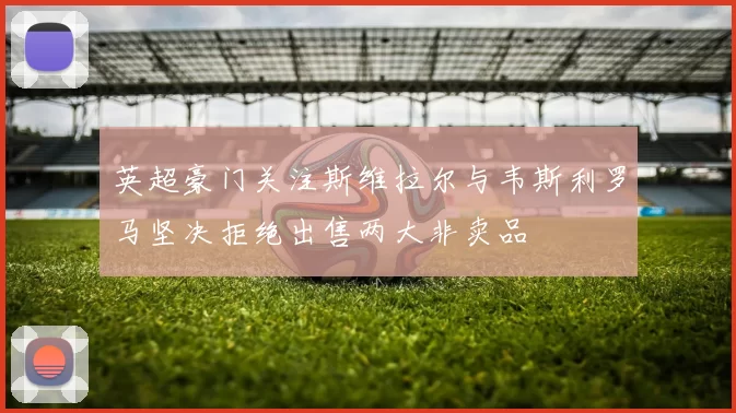 英超豪门关注斯维拉尔与韦斯利罗马坚决拒绝出售两大非卖品
