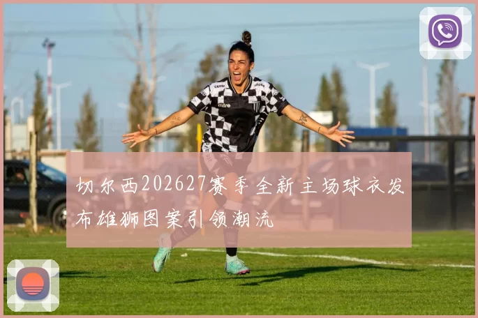 切尔西202627赛季全新主场球衣发布雄狮图案引领潮流