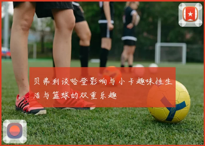 贝弗利谈哈登影响与小卡趣味性生活与篮球的双重乐趣