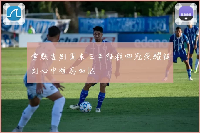 索默告别国米三年征程四冠荣耀铭刻心中难忘回忆