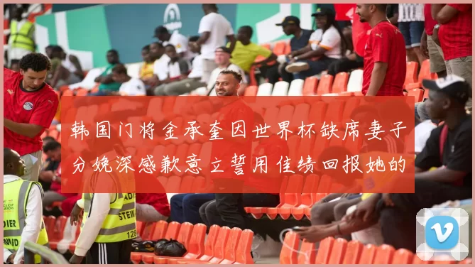 韩国门将金承奎因世界杯缺席妻子分娩深感歉意立誓用佳绩回报她的支持与爱