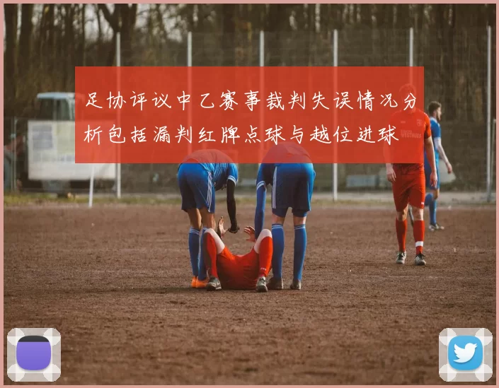 足协评议中乙赛事裁判失误情况分析包括漏判红牌点球与越位进球