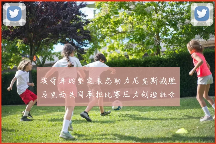 埃奇库姆坚定表态助力尼克斯战胜马克西共同承担比赛压力创造机会