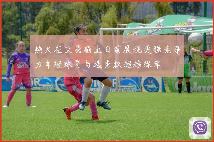 热火在交易截止日前展现更强竞争力年轻球员与选秀权超越绿军