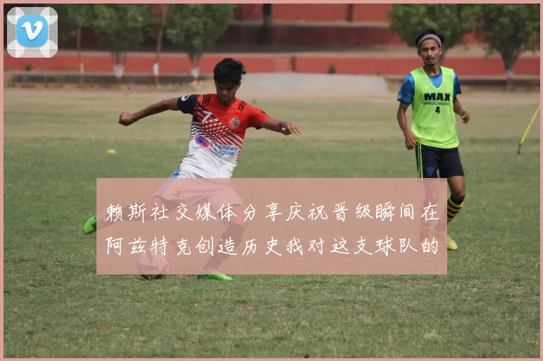 赖斯社交媒体分享庆祝晋级瞬间在阿兹特克创造历史我对这支球队的热爱无以言表