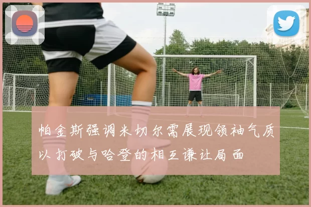 帕金斯强调米切尔需展现领袖气质以打破与哈登的相互谦让局面