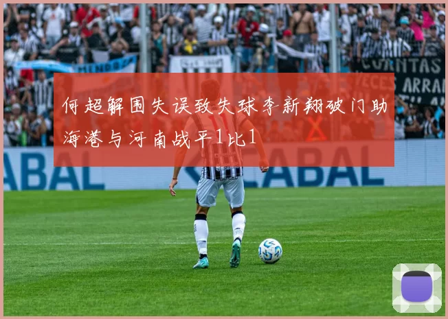 何超解围失误致失球李新翔破门助海港与河南战平1比1