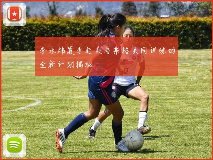 李永炜夏季赴美与弗格共同训练的全新计划揭秘