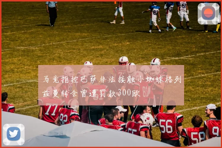 马竞指控巴萨非法接触小蜘蛛格列兹曼转会曾遭罚款300欧