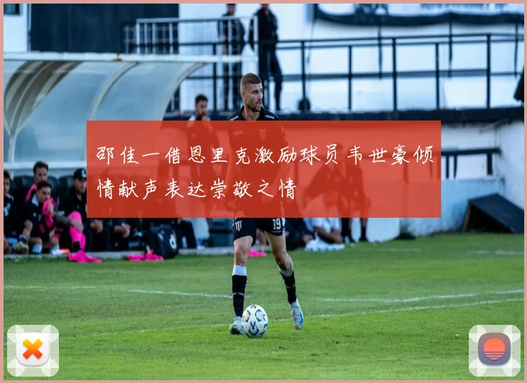 邵佳一借恩里克激励球员韦世豪倾情献声表达崇敬之情