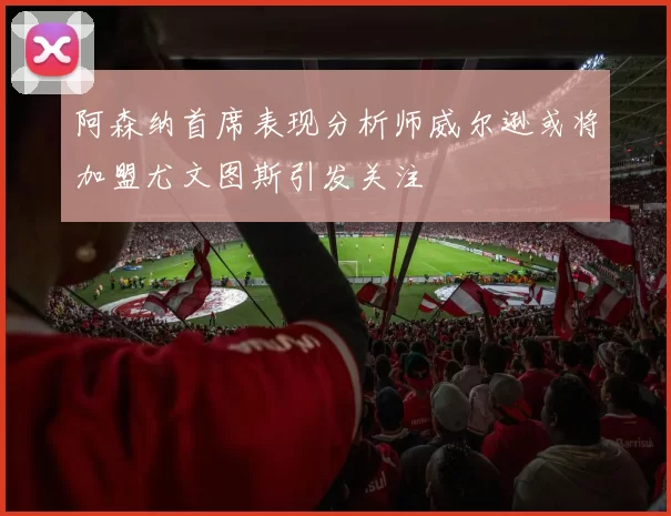 阿森纳首席表现分析师威尔逊或将加盟尤文图斯引发关注