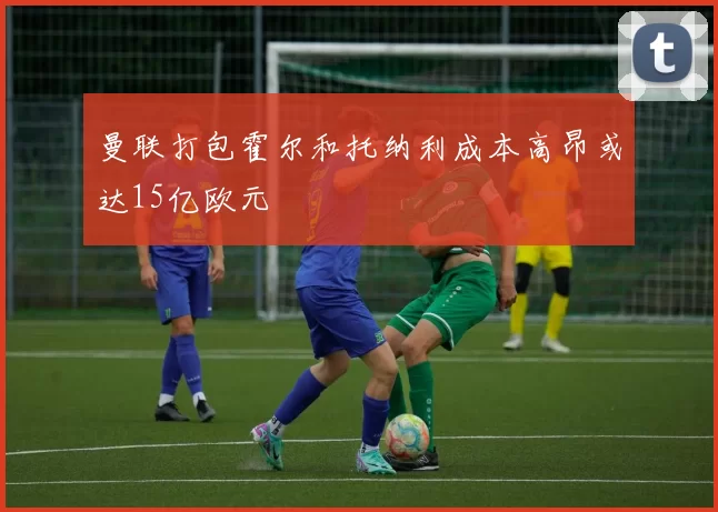 曼联打包霍尔和托纳利成本高昂或达15亿欧元