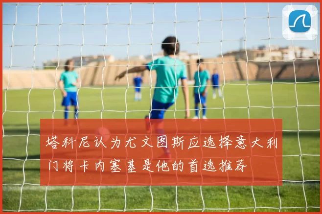 塔科尼认为尤文图斯应选择意大利门将卡内塞基是他的首选推荐