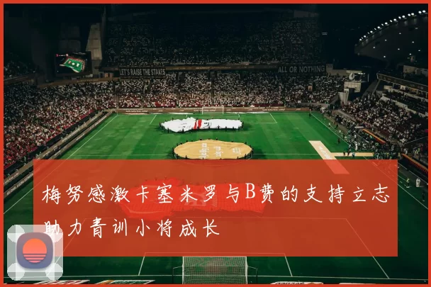 梅努感激卡塞米罗与B费的支持立志助力青训小将成长
