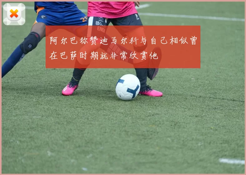 阿尔巴称赞迪马尔科与自己相似曾在巴萨时期就非常欣赏他
